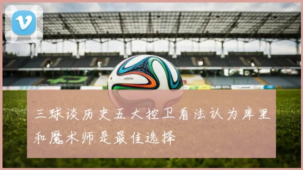 三球谈历史五大控卫看法认为库里和魔术师是最佳选择