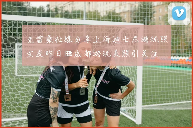 克雷桑社媒分享上海迪士尼游玩照女友昨日晒成都游玩美照引关注