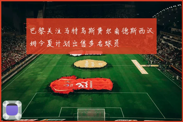 巴黎关注马特乌斯费尔南德斯西汉姆今夏计划出售多名球员