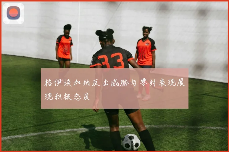格伊谈加纳反击威胁与零封表现展现积极态度