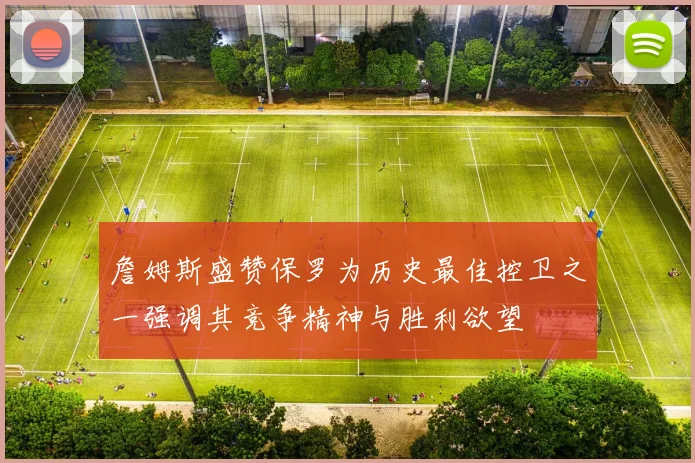 詹姆斯盛赞保罗为历史最佳控卫之一强调其竞争精神与胜利欲望