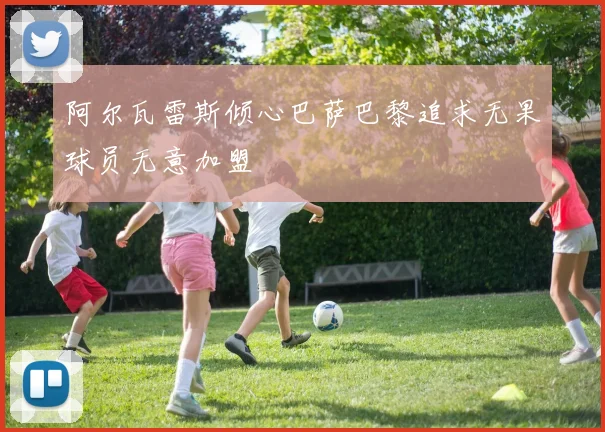 阿尔瓦雷斯倾心巴萨巴黎追求无果球员无意加盟