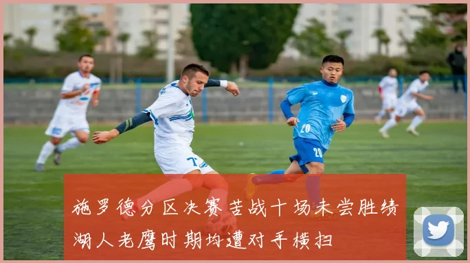 施罗德分区决赛苦战十场未尝胜绩湖人老鹰时期均遭对手横扫