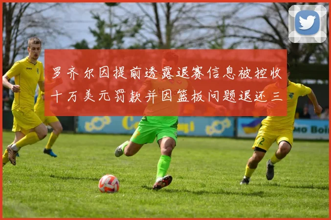 罗齐尔因提前透露退赛信息被控收十万美元罚款并因篮板问题退还三万