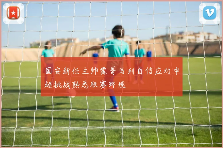 国安新任主帅蒙哥马利自信应对中超挑战熟悉联赛环境