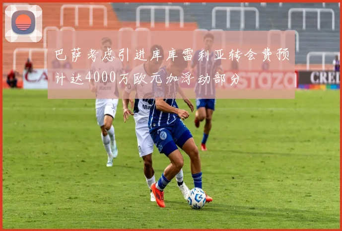 巴萨考虑引进库库雷利亚转会费预计达4000万欧元加浮动部分