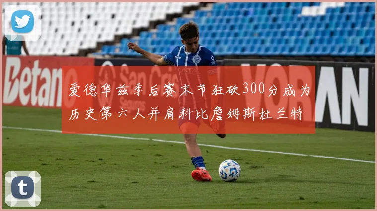 爱德华兹季后赛末节狂砍300分成为历史第六人并肩科比詹姆斯杜兰特韦德