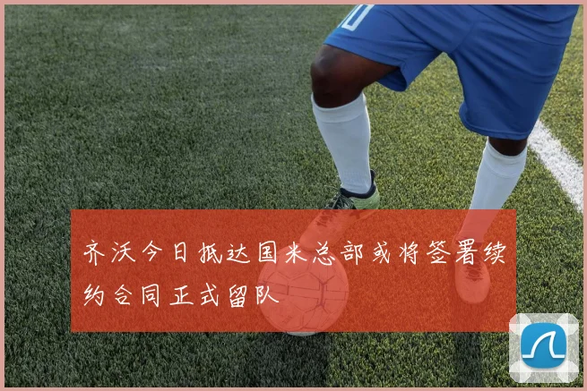 齐沃今日抵达国米总部或将签署续约合同正式留队