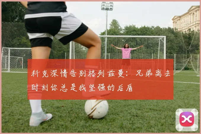 科克深情告别格列兹曼：兄弟离去时刻你总是我坚强的后盾