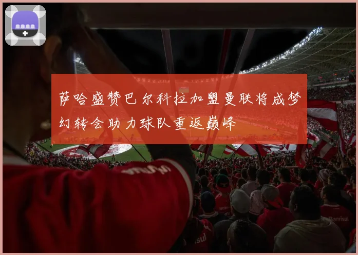 萨哈盛赞巴尔科拉加盟曼联将成梦幻转会助力球队重返巅峰