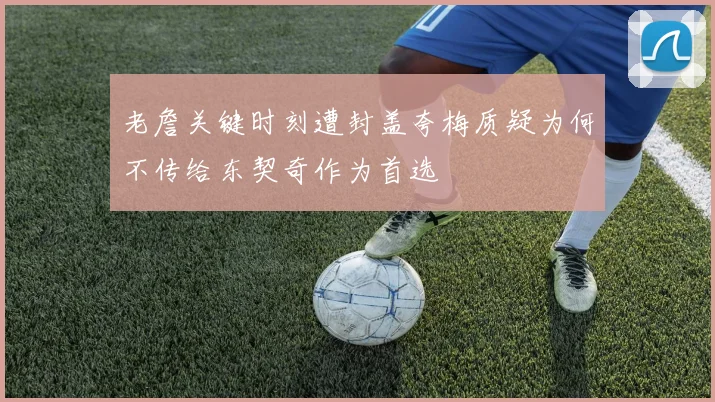 老詹关键时刻遭封盖夸梅质疑为何不传给东契奇作为首选
