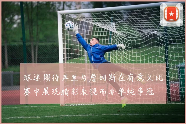 球迷期待库里与詹姆斯在有意义比赛中展现精彩表现而非单纯争冠