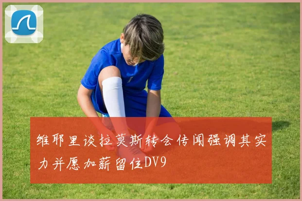 维耶里谈拉莫斯转会传闻强调其实力并愿加薪留住DV9