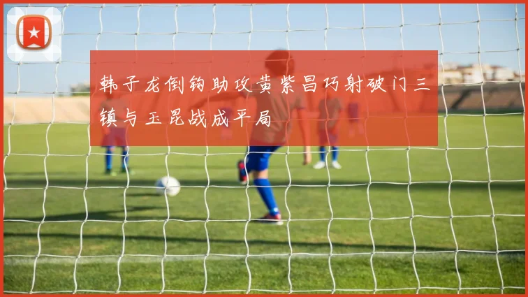 韩子龙倒钩助攻黄紫昌巧射破门三镇与玉昆战成平局