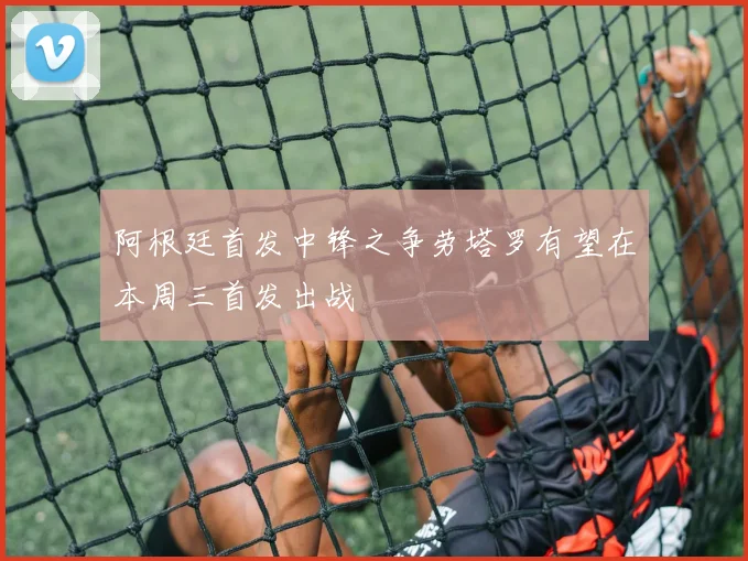 阿根廷首发中锋之争劳塔罗有望在本周三首发出战