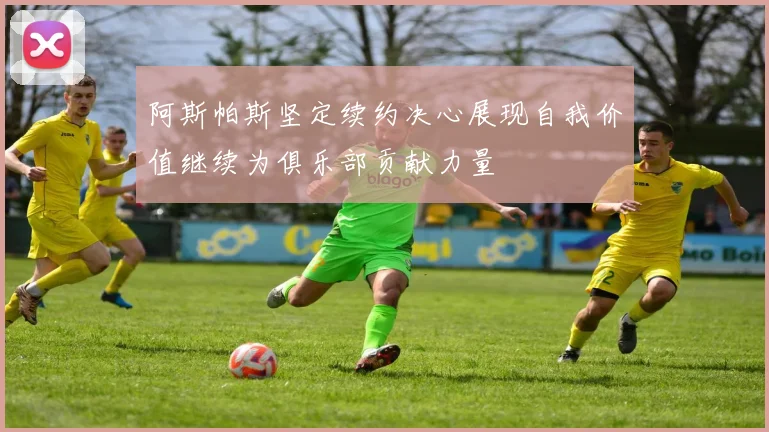 阿斯帕斯坚定续约决心展现自我价值继续为俱乐部贡献力量