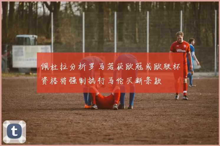 佩杜拉分析罗马若获欧冠或欧联杯资格将强制执行马伦买断条款